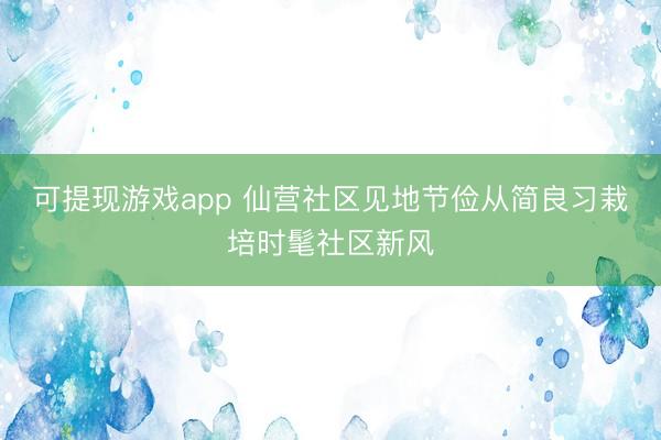 可提现游戏app 仙营社区见地节俭从简良习栽培时髦社区新风