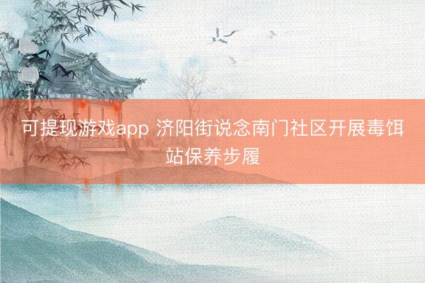 可提现游戏app 济阳街说念南门社区开展毒饵站保养步履