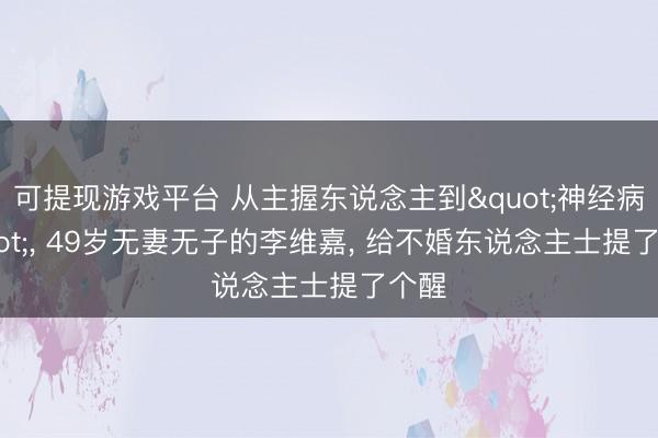 可提现游戏平台 从主握东说念主到"神经病", 49岁无妻无子的李维嘉, 给不婚东说念主士提了个醒