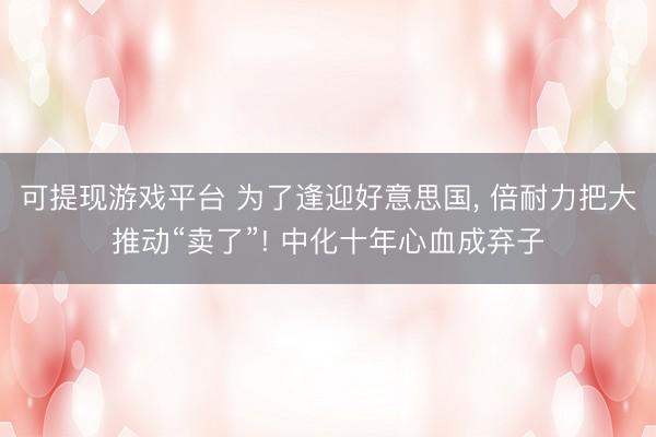 可提现游戏平台 为了逢迎好意思国, 倍耐力把大推动“卖了”! 中化十年心血成弃子