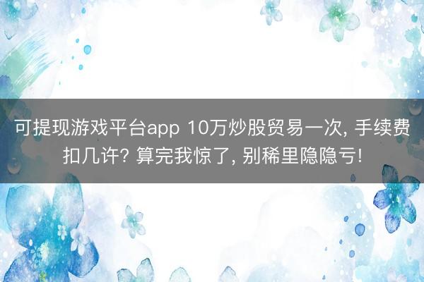 可提现游戏平台app 10万炒股贸易一次, 手续费扣几许? 算完我惊了, 别稀里隐隐亏!