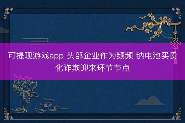 可提现游戏app 头部企业作为频频 钠电池买卖化诈欺迎来环节节点