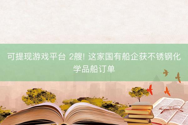 可提现游戏平台 2艘! 这家国有船企获不锈钢化学品船订单