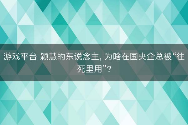 游戏平台 颖慧的东说念主, 为啥在国央企总被“往死里用”?