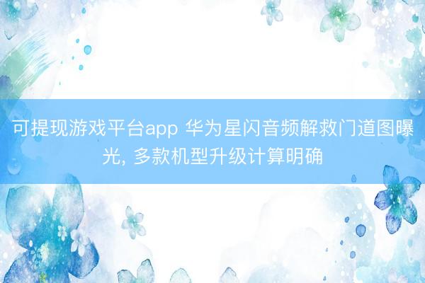 可提现游戏平台app 华为星闪音频解救门道图曝光， 多款机型升级计算明确