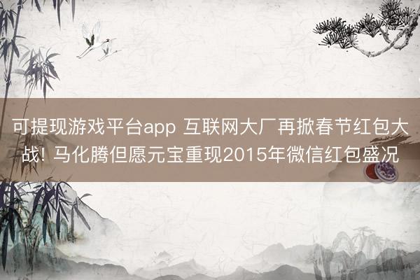 可提现游戏平台app 互联网大厂再掀春节红包大战! 马化腾但愿元宝重现2015年微信红包盛况