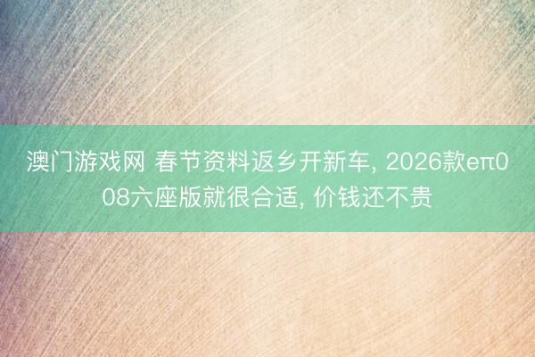 澳门游戏网 春节资料返乡开新车， 2026款eπ008六座版就很合适， 价钱还不贵