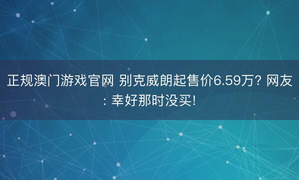 正规澳门游戏官网 别克威朗起售价6.59万? 网友: 幸好那时没买!
