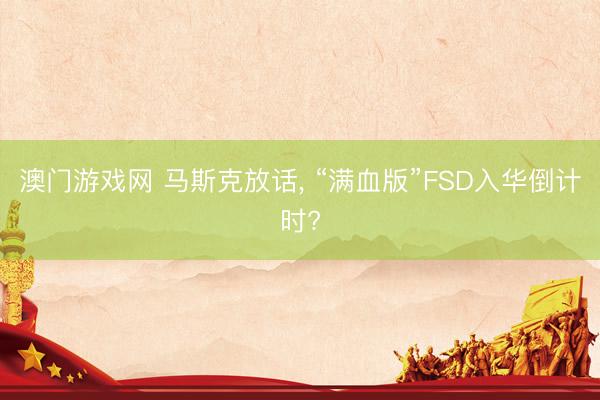 澳门游戏网 马斯克放话， “满血版”FSD入华倒计时?