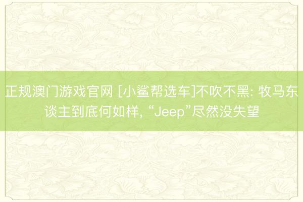 正规澳门游戏官网 [小鲨帮选车]不吹不黑: 牧马东谈主到底何如样， “Jeep”尽然没失望