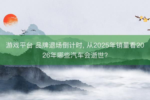 游戏平台 品牌退场倒计时, 从2025年销量看2026年哪些汽车会逝世?