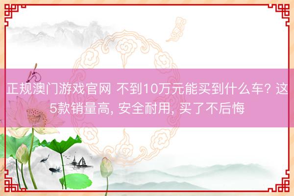 正规澳门游戏官网 不到10万元能买到什么车? 这5款销量高, 安全耐用, 买了不后悔