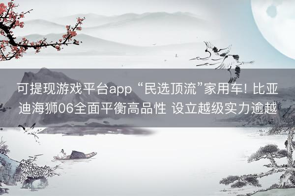 可提现游戏平台app “民选顶流”家用车! 比亚迪海狮06全面平衡高品性 设立越级实力逾越