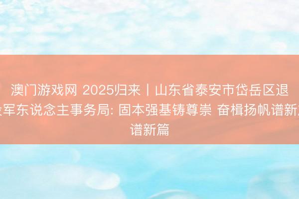澳门游戏网 2025归来丨山东省泰安市岱岳区退役军东说念主事务局: 固本强基铸尊崇 奋楫扬帆谱新篇