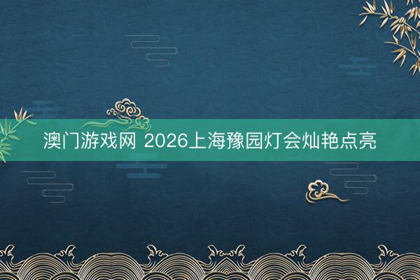 澳门游戏网 2026上海豫园灯会灿艳点亮