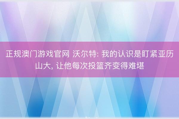 正规澳门游戏官网 沃尔特: 我的认识是盯紧亚历山大， 让他每次投篮齐变得难堪