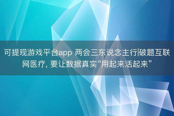 可提现游戏平台app 两会三东说念主行|破题互联网医疗， 要让数据真实“用起来活起来”