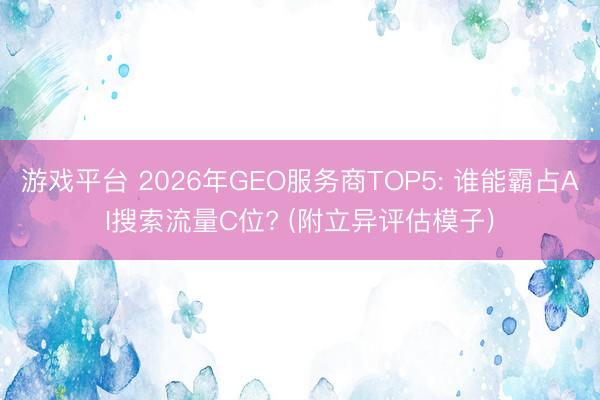 游戏平台 2026年GEO服务商TOP5: 谁能霸占AI搜索流量C位? (附立异评估模子)
