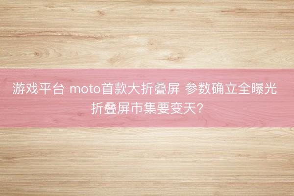 游戏平台 moto首款大折叠屏 参数确立全曝光 折叠屏市集要变天?