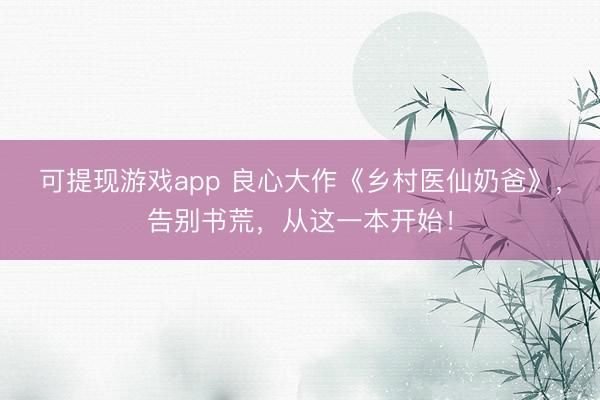 可提现游戏app 良心大作《乡村医仙奶爸》,告别书荒,从这一本开始!