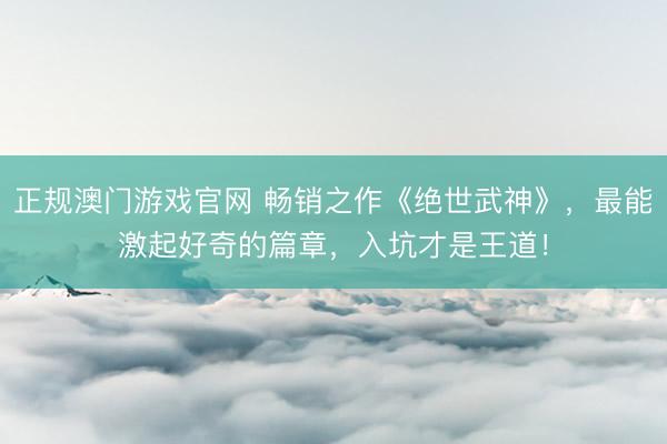 正规澳门游戏官网 畅销之作《绝世武神》，最能激起好奇的篇章，入坑才是王道！