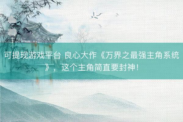 可提现游戏平台 良心大作《万界之最强主角系统》，这个主角简直要封神！