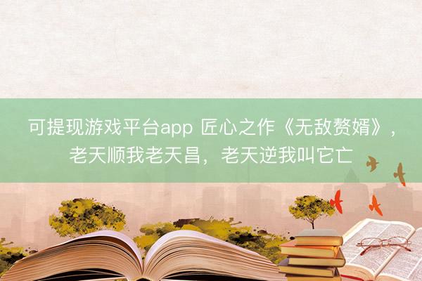 可提现游戏平台app 匠心之作《无敌赘婿》，老天顺我老天昌，老天逆我叫它亡
