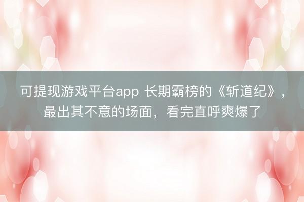 可提现游戏平台app 长期霸榜的《斩道纪》,最出其不意的场面,看完直呼爽爆了