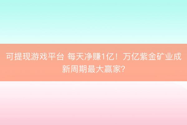 可提现游戏平台 每天净赚1亿!万亿紫金矿业成新周期最大赢家?
