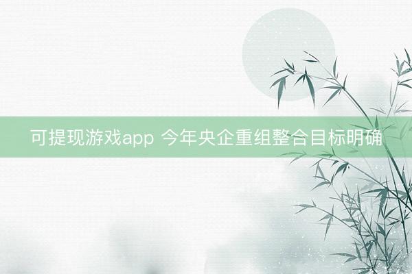 可提现游戏app 今年央企重组整合目标明确