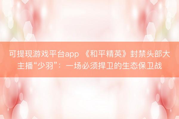可提现游戏平台app 《和平精英》封禁头部大主播“少羽”：一场必须捍卫的生态保卫战