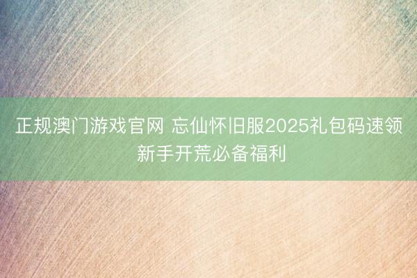 正规澳门游戏官网 忘仙怀旧服2025礼包码速领 新手开荒必备福利