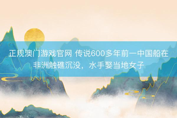 正规澳门游戏官网 传说600多年前一中国船在非洲触礁沉没，水手娶当地女子