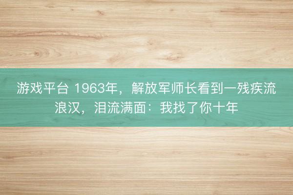游戏平台 1963年,解放军师长看到一残疾流浪汉,泪流满面:我找了你十年