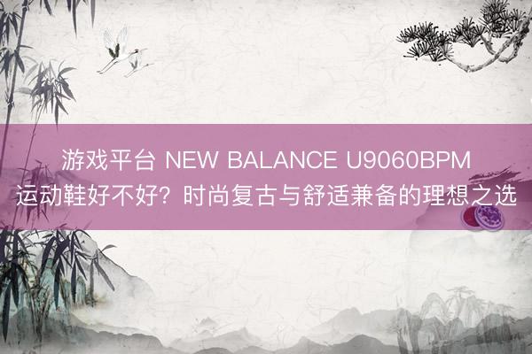 游戏平台 NEW BALANCE U9060BPM运动鞋好不好?时尚复古与舒适兼备的理想之选