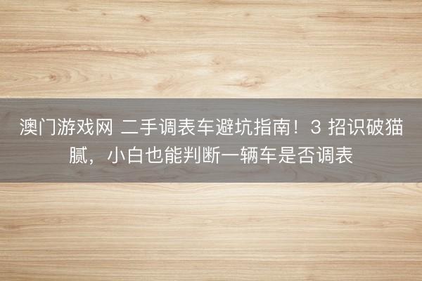澳门游戏网 二手调表车避坑指南！3 招识破猫腻，小白也能判断一辆车是否调表