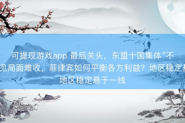 可提现游戏app 最后关头,东盟十国集体“不认账”,见局面难收,菲律宾如何平衡各方利益?地区稳定悬于一线