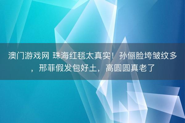 澳门游戏网 珠海红毯太真实!孙俪脸垮皱纹多,邢菲假发包好土,高圆圆真老了