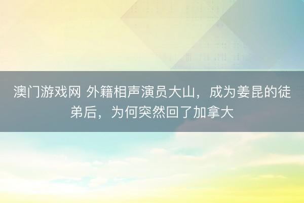 澳门游戏网 外籍相声演员大山,成为姜昆的徒弟后,为何突然回了加拿大