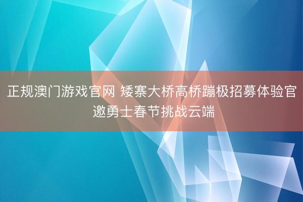 正规澳门游戏官网 矮寨大桥高桥蹦极招募体验官 邀勇士春节挑战云端