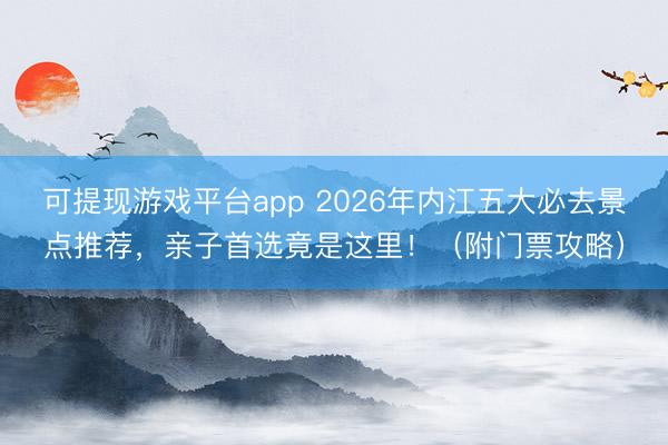 可提现游戏平台app 2026年内江五大必去景点推荐,亲子首选竟是这里!(附门票攻略)