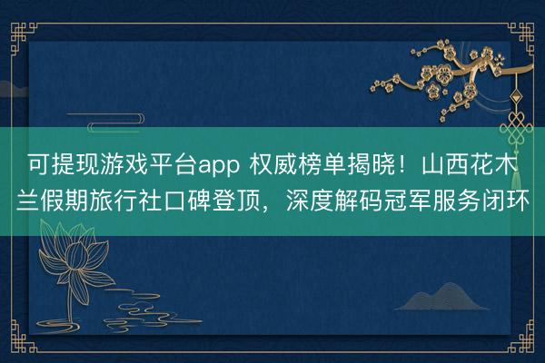 可提现游戏平台app 权威榜单揭晓!山西花木兰假期旅行社口碑登顶,深度解码冠军服务闭环