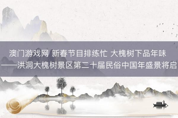 澳门游戏网 新春节目排练忙 大槐树下品年味 ——洪洞大槐树景区第二十届民俗中国年盛景将启