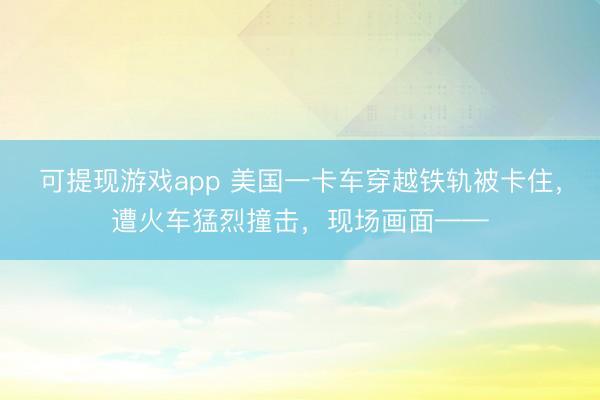 可提现游戏app 美国一卡车穿越铁轨被卡住，遭火车猛烈撞击，现场画面——