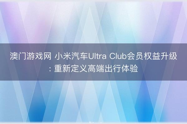澳门游戏网 小米汽车Ultra Club会员权益升级: 重新定义高端出行体验