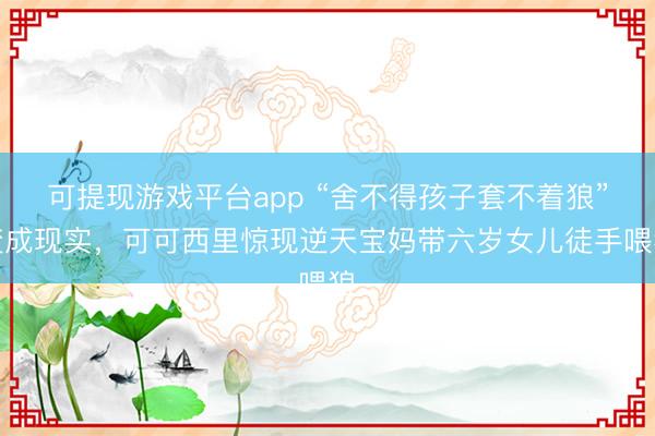 可提现游戏平台app “舍不得孩子套不着狼”变成现实，可可西里惊现逆天宝妈带六岁女儿徒手喂狼