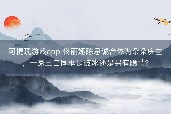 可提现游戏app 佟丽娅陈思诚合体为朵朵庆生，一家三口同框是破冰还是另有隐情？