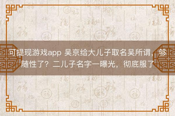 可提现游戏app 吴京给大儿子取名吴所谓,够随性了?二儿子名字一曝光,彻底服了