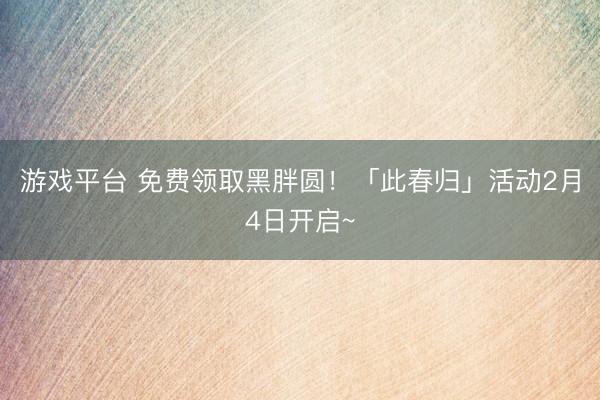 游戏平台 免费领取黑胖圆!「此春归」活动2月4日开启~