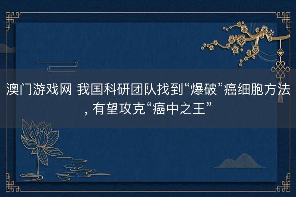 澳门游戏网 我国科研团队找到“爆破”癌细胞方法， 有望攻克“癌中之王”
